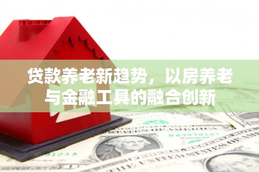 新埤贷款养老新趋势，以房养老与金融工具的融合创新