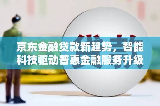 新埤京东金融贷款新趋势，智能科技驱动普惠金融服务升级